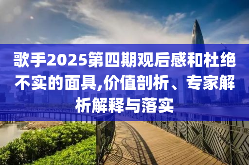 歌手2025第四期觀后感和杜絕不實(shí)的面具,價(jià)值剖析、專家解析解釋與落實(shí)