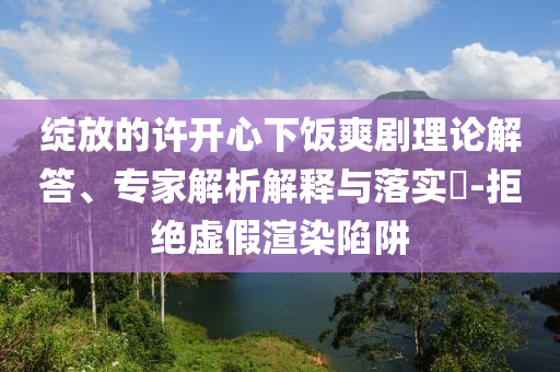綻放的許開心下飯爽劇理論解答、專家解析解釋與落實(shí)?-拒絕虛假渲染陷阱