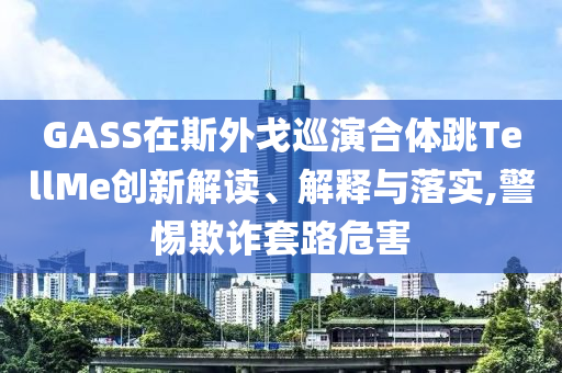 GASS在斯外戈巡演合體跳TellMe創(chuàng)新解讀、解釋與落實(shí),警惕欺詐套路危害