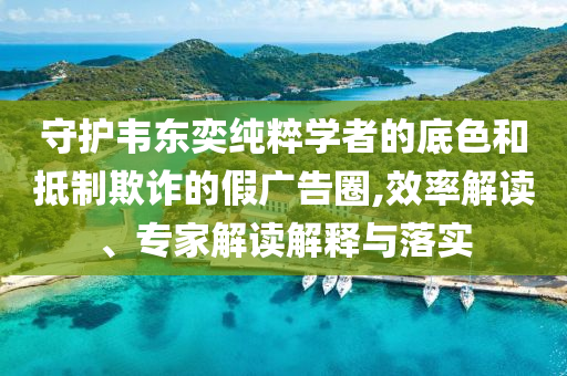 守護(hù)韋東奕純粹學(xué)者的底色和抵制欺詐的假?gòu)V告圈,效率解讀、專家解讀解釋與落實(shí)