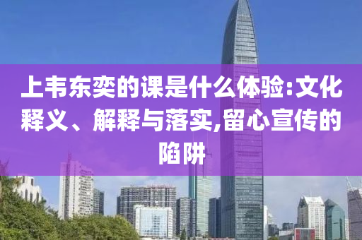 上韋東奕的課是什么體驗:文化釋義、解釋與落實,留心宣傳的陷阱