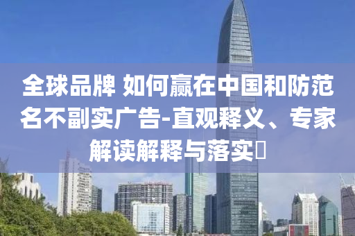 全球品牌 如何贏在中國和防范名不副實廣告-直觀釋義、專家解讀解釋與落實?