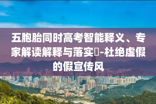 五胞胎同時高考智能釋義、專家解讀解釋與落實?-杜絕虛假的假宣傳風(fēng)