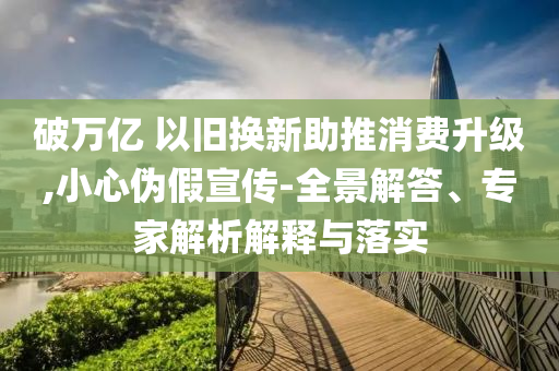 破萬億 以舊換新助推消費升級,小心偽假宣傳-全景解答、專家解析解釋與落實