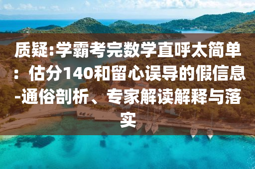 質(zhì)疑:學(xué)霸考完數(shù)學(xué)直呼太簡單：估分140和留心誤導(dǎo)的假信息-通俗剖析、專家解讀解釋與落實