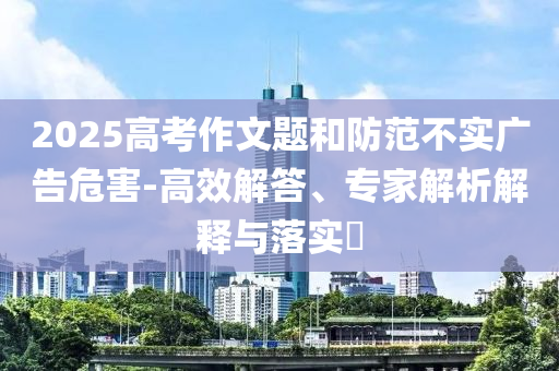 2025高考作文題和防范不實廣告危害-高效解答、專家解析解釋與落實?