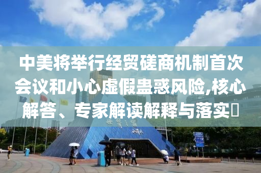 中美將舉行經(jīng)貿(mào)磋商機(jī)制首次會議和小心虛假蠱惑風(fēng)險,核心解答、專家解讀解釋與落實(shí)?