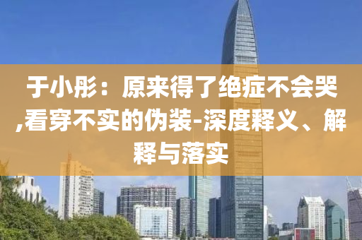 于小彤：原來得了絕癥不會哭,看穿不實(shí)的偽裝-深度釋義、解釋與落實(shí)