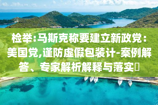 檢舉:馬斯克稱要建立新政黨：美國黨,謹(jǐn)防虛假包裝計-案例解答、專家解析解釋與落實(shí)?