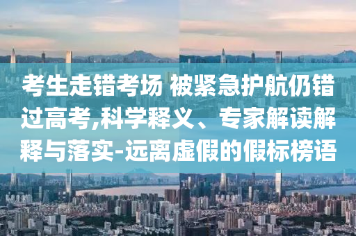 考生走錯考場 被緊急護航仍錯過高考,科學釋義、專家解讀解釋與落實-遠離虛假的假標榜語