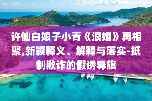 許仙白娘子小青《浪姐》再相聚,新穎釋義、解釋與落實(shí)-抵制欺詐的假誘導(dǎo)旗