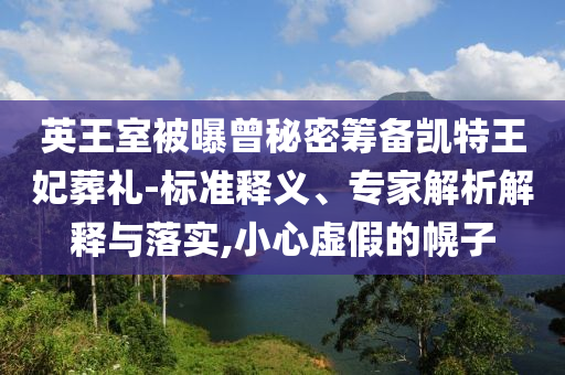 英王室被曝曾秘密籌備凱特王妃葬禮-標(biāo)準(zhǔn)釋義、專家解析解釋與落實(shí),小心虛假的幌子