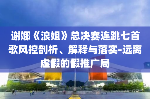 謝娜《浪姐》總決賽連跳七首歌風(fēng)控剖析、解釋與落實-遠離虛假的假推廣局