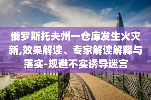 俄羅斯托夫州一倉庫發(fā)生火災(zāi)新,效果解讀、專家解讀解釋與落實-規(guī)避不實誘導(dǎo)迷宮