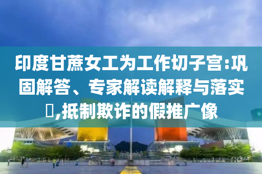 印度甘蔗女工為工作切子宮:鞏固解答、專家解讀解釋與落實(shí)?,抵制欺詐的假推廣像