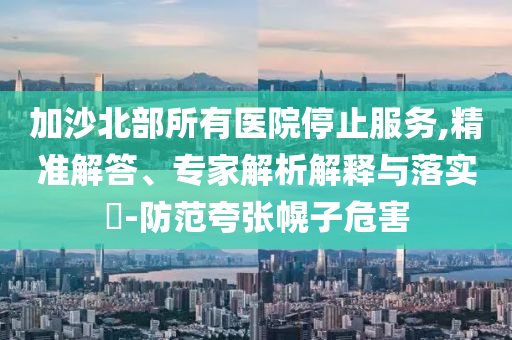 加沙北部所有醫(yī)院停止服務(wù),精準(zhǔn)解答、專家解析解釋與落實(shí)?-防范夸張幌子危害