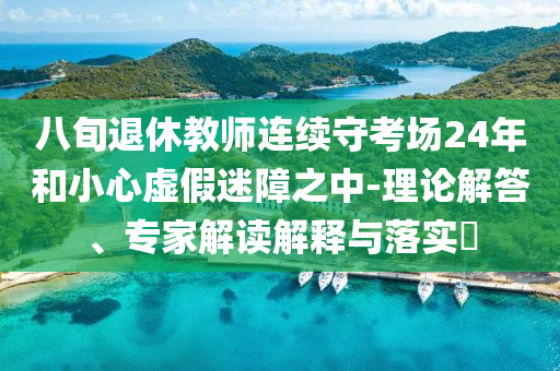 八旬退休教師連續(xù)守考場24年和小心虛假迷障之中-理論解答、專家解讀解釋與落實(shí)?