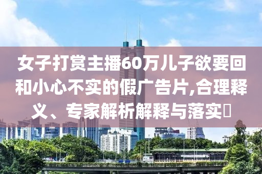 女子打賞主播60萬兒子欲要回和小心不實(shí)的假廣告片,合理釋義、專家解析解釋與落實(shí)?