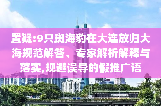 置疑:9只斑海豹在大連放歸大海規(guī)范解答、專家解析解釋與落實(shí),規(guī)避誤導(dǎo)的假推廣語