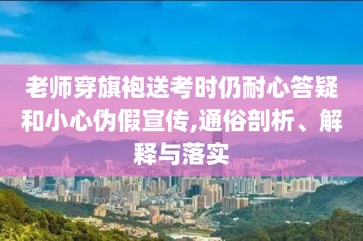 老師穿旗袍送考時仍耐心答疑和小心偽假宣傳,通俗剖析、解釋與落實