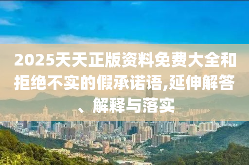2025天天正版資料免費(fèi)大全和拒絕不實(shí)的假承諾語(yǔ),延伸解答、解釋與落實(shí)