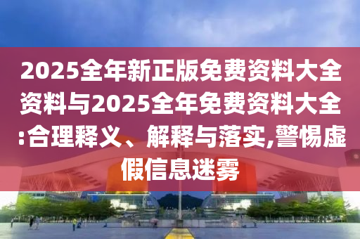 2025全年新正版免費(fèi)資料大全資料與2025全年免費(fèi)資料大全:合理釋義、解釋與落實(shí),警惕虛假信息迷霧