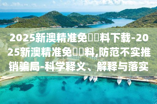 2025新澳精準免費資料下載-2025新澳精準免費資料,防范不實推銷騙局-科學釋義、解釋與落實
