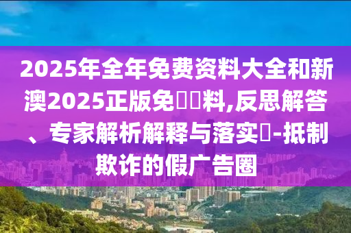 2025年全年免費資料大全和新澳2025正版免費資料,反思解答、專家解析解釋與落實?-抵制欺詐的假廣告圈