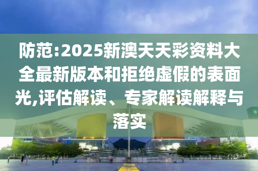 防范:2025新澳天天彩資料大全最新版本和拒絕虛假的表面光,評估解讀、專家解讀解釋與落實