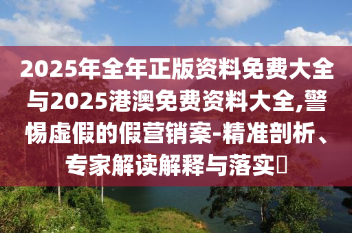 2025年全年正版資料免費大全與2025港澳免費資料大全,警惕虛假的假營銷案-精準剖析、專家解讀解釋與落實?