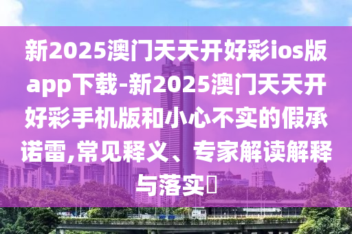 新2025澳門天天開好彩ios版app下載-新2025澳門天天開好彩手機版和小心不實的假承諾雷,常見釋義、專家解讀解釋與落實?