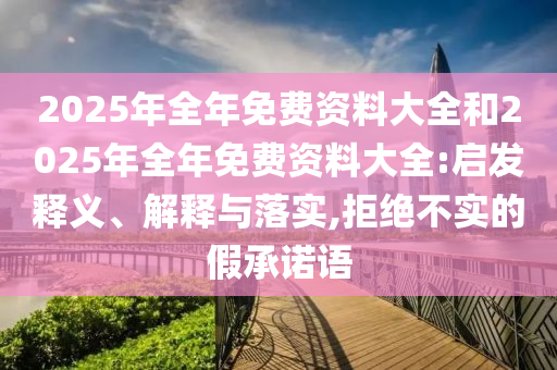 2025年全年免費(fèi)資料大全和2025年全年免費(fèi)資料大全:啟發(fā)釋義、解釋與落實(shí),拒絕不實(shí)的假承諾語