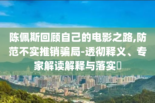 陳佩斯回顧自己的電影之路,防范不實(shí)推銷騙局-透徹釋義、專家解讀解釋與落實(shí)?