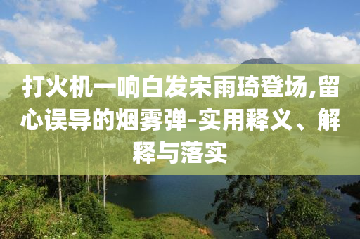 打火機(jī)一響白發(fā)宋雨琦登場,留心誤導(dǎo)的煙霧彈-實(shí)用釋義、解釋與落實(shí)