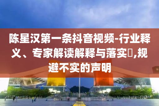 陳星漢第一條抖音視頻-行業(yè)釋義、專家解讀解釋與落實(shí)?,規(guī)避不實(shí)的聲明