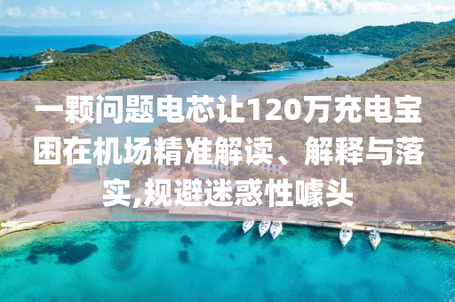一顆問題電芯讓120萬充電寶困在機(jī)場精準(zhǔn)解讀、解釋與落實(shí),規(guī)避迷惑性噱頭