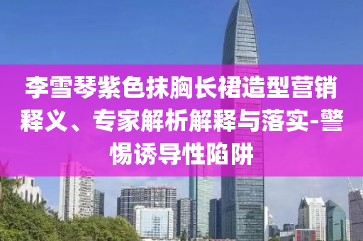 李雪琴紫色抹胸長裙造型營銷釋義、專家解析解釋與落實-警惕誘導性陷阱