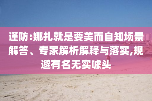 謹防:娜扎就是要美而自知場景解答、專家解析解釋與落實,規(guī)避有名無實噱頭