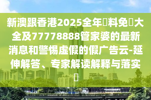 新澳跟香港2025全年資料免費大全及77778888管家婆的最新消息和警惕虛假的假廣告云-延伸解答、專家解讀解釋與落實?