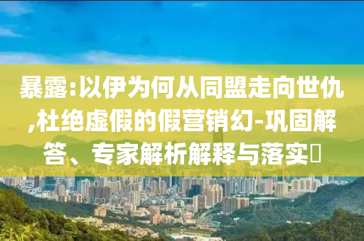 暴露:以伊為何從同盟走向世仇,杜絕虛假的假營(yíng)銷幻-鞏固解答、專家解析解釋與落實(shí)?