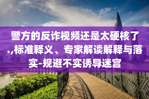 警方的反詐視頻還是太硬核了.,標(biāo)準(zhǔn)釋義、專家解讀解釋與落實(shí)-規(guī)避不實(shí)誘導(dǎo)迷宮