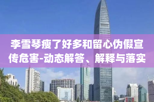 李雪琴瘦了好多和留心偽假宣傳危害-動(dòng)態(tài)解答、解釋與落實(shí)
