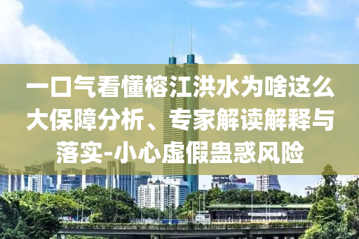 一口氣看懂榕江洪水為啥這么大保障分析、專家解讀解釋與落實(shí)-小心虛假蠱惑風(fēng)險(xiǎn)