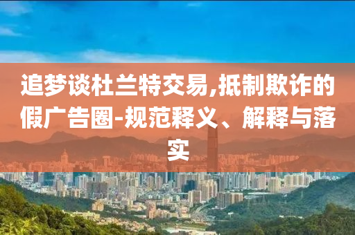 追夢(mèng)談杜蘭特交易,抵制欺詐的假?gòu)V告圈-規(guī)范釋義、解釋與落實(shí)
