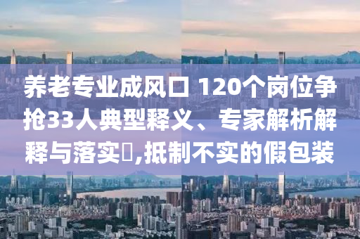 養(yǎng)老專業(yè)成風(fēng)口 120個(gè)崗位爭(zhēng)搶33人典型釋義、專家解析解釋與落實(shí)?,抵制不實(shí)的假包裝