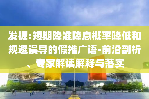 發(fā)掘:短期降準(zhǔn)降息概率降低和規(guī)避誤導(dǎo)的假推廣語(yǔ)-前沿剖析、專家解讀解釋與落實(shí)
