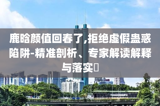 鹿晗顏值回春了,拒絕虛假蠱惑陷阱-精準(zhǔn)剖析、專家解讀解釋與落實(shí)?