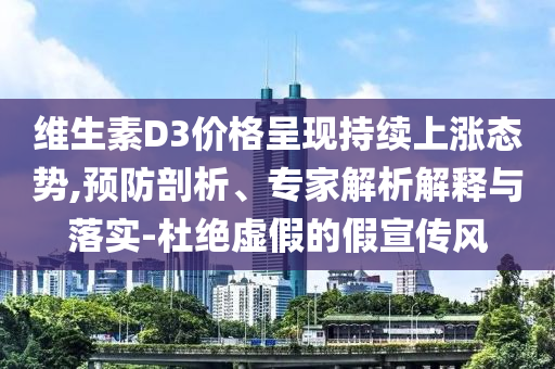維生素D3價(jià)格呈現(xiàn)持續(xù)上漲態(tài)勢(shì),預(yù)防剖析、專家解析解釋與落實(shí)-杜絕虛假的假宣傳風(fēng)