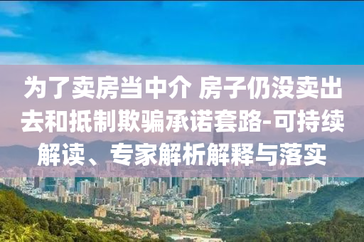 為了賣房當(dāng)中介 房子仍沒賣出去和抵制欺騙承諾套路-可持續(xù)解讀、專家解析解釋與落實