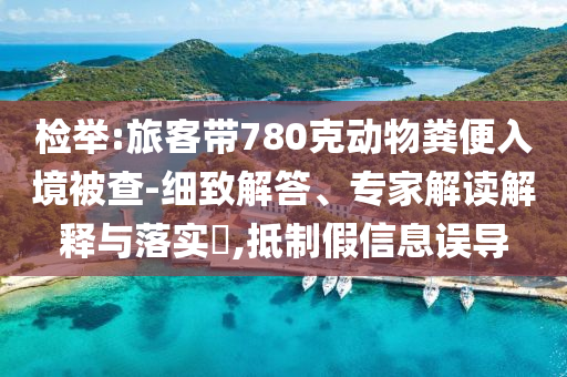 檢舉:旅客帶780克動物糞便入境被查-細(xì)致解答、專家解讀解釋與落實?,抵制假信息誤導(dǎo)